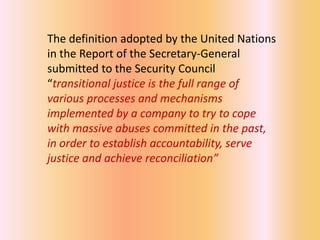 The definition adopted by the United Nations
in the Report of the Secretary-General
submitted to the Security Council
“transitional justice is the full range of
various processes and mechanisms
implemented by a company to try to cope
with massive abuses committed in the past,
in order to establish accountability, serve
justice and achieve reconciliation”
 