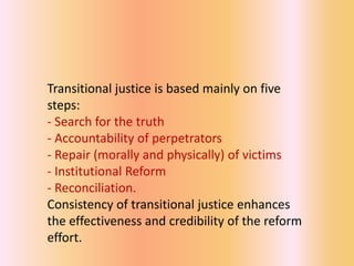 Transitional justice is based mainly on five
steps:
- Search for the truth
- Accountability of perpetrators
- Repair (morally and physically) of victims
- Institutional Reform
- Reconciliation.
Consistency of transitional justice enhances
the effectiveness and credibility of the reform
effort.
 