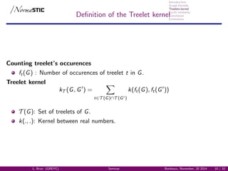 Introduction
Graph Kernels
Treelets kernel
Cyclic similarity
Conclusion
Extensions
Deﬁnition of the Treelet kernel
Counting treelet’s occurences
ft(G) : Number of occurences of treelet t in G.
Treelet kernel
kT (G, G ) =
t∈T (G)∩T (G )
k(ft(G), ft(G ))
T (G): Set of treelets of G.
k(., .): Kernel between real numbers.
L. Brun (GREYC) Seminar Bordeaux, November, 20 2014 10 / 32
 