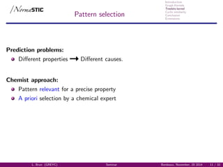 Introduction
Graph Kernels
Treelets kernel
Cyclic similarity
Conclusion
Extensions
Pattern selection
Prediction problems:
Diﬀerent properties Diﬀerent causes.
Chemist approach:
Pattern relevant for a precise property
A priori selection by a chemical expert
L. Brun (GREYC) Seminar Bordeaux, November, 20 2014 11 / 32
 