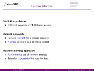 Introduction
Graph Kernels
Treelets kernel
Cyclic similarity
Conclusion
Extensions
Pattern selection
Prediction problems:
Diﬀerent properties Diﬀerent causes.
Chemist approach:
Pattern relevant for a precise property
A priori selection by a chemical expert
Machine learning approach:
Parcimonious set of relevant treelets
Selection a posteriori induced by data.
L. Brun (GREYC) Seminar Bordeaux, November, 20 2014 11 / 32
 