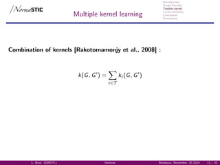 Introduction
Graph Kernels
Treelets kernel
Cyclic similarity
Conclusion
Extensions
Multiple kernel learning
Combination of kernels [Rakotomamonjy et al., 2008] :
k(G, G ) =
t∈T
kt(G, G )
L. Brun (GREYC) Seminar Bordeaux, November, 20 2014 12 / 32
 