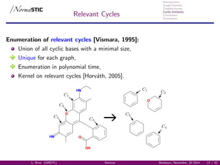 Introduction
Graph Kernels
Treelets kernel
Cyclic similarity
Conclusion
Extensions
Relevant Cycles
Enumeration of relevant cycles [Vismara, 1995]:
Union of all cyclic bases with a minimal size,
Unique for each graph,
Enumeration in polynomial time,
Kernel on relevant cycles [Horv´ath, 2005].
HN
HN
O
O
OH
O
L. Brun (GREYC) Seminar Bordeaux, November, 20 2014 17 / 32
 