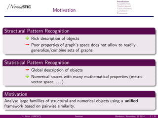 Introduction
Graph Kernels
Treelets kernel
Cyclic similarity
Conclusion
Extensions
Motivation
Structural Pattern Recognition
Rich description of objects
Poor properties of graph’s space does not allow to readily
generalize/combine sets of graphs
Statistical Pattern Recognition
Global description of objects
Numerical spaces with many mathematical properties (metric,
vector space, . . . ).
Motivation
Analyse large famillies of structural and numerical objects using a uniﬁed
framework based on pairwise similarity.
L. Brun (GREYC) Seminar Bordeaux, November, 20 2014 2 / 32
 