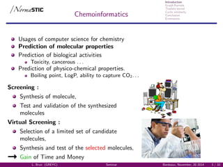 Introduction
Graph Kernels
Treelets kernel
Cyclic similarity
Conclusion
Extensions
Chemoinformatics
Usages of computer science for chemistry
Prediction of molecular properties
Prediction of biological activities
Toxicity, cancerous . . .
Prediction of physico-chemical properties.
Boiling point, LogP, ability to capture CO2. . .
Screening :
Synthesis of molecule,
Test and validation of the synthesized
molecules
Virtual Screening :
Selection of a limited set of candidate
molecules,
Synthesis and test of the selected molecules,
Gain of Time and Money
L. Brun (GREYC) Seminar Bordeaux, November, 20 2014 3 / 32
 