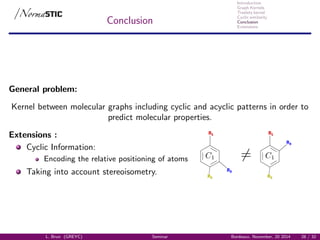 Introduction
Graph Kernels
Treelets kernel
Cyclic similarity
Conclusion
Extensions
Conclusion
General problem:
Kernel between molecular graphs including cyclic and acyclic patterns in order to
predict molecular properties.
Extensions :
Cyclic Information:
Encoding the relative positioning of atoms
R2
R1
R3
R2
R1
R3
Taking into account stereoisometry.
L. Brun (GREYC) Seminar Bordeaux, November, 20 2014 28 / 32
 