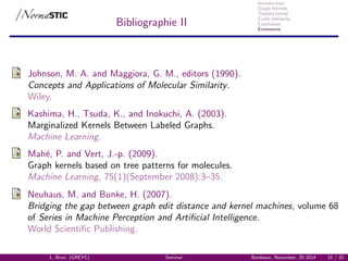 Introduction
Graph Kernels
Treelets kernel
Cyclic similarity
Conclusion
Extensions
Bibliographie II
Johnson, M. A. and Maggiora, G. M., editors (1990).
Concepts and Applications of Molecular Similarity.
Wiley.
Kashima, H., Tsuda, K., and Inokuchi, A. (2003).
Marginalized Kernels Between Labeled Graphs.
Machine Learning.
Mah´e, P. and Vert, J.-p. (2009).
Graph kernels based on tree patterns for molecules.
Machine Learning, 75(1)(September 2008):3–35.
Neuhaus, M. and Bunke, H. (2007).
Bridging the gap between graph edit distance and kernel machines, volume 68
of Series in Machine Perception and Artiﬁcial Intelligence.
World Scientiﬁc Publishing.
L. Brun (GREYC) Seminar Bordeaux, November, 20 2014 31 / 32
 