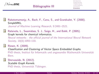 Introduction
Graph Kernels
Treelets kernel
Cyclic similarity
Conclusion
Extensions
Bibliographie III
Rakotomamonjy, A., Bach, F., Canu, S., and Grandvalet, Y. (2008).
SimpleMKL.
Journal of Machine Learning Research, 9:2491–2521.
Ralaivola, L., Swamidass, S. J., Saigo, H., and Baldi, P. (2005).
Graph kernels for chemical informatics.
Neural networks : the oﬃcial journal of the International Neural Network
Society, 18(8):1093–110.
Riesen, K. (2009).
Classiﬁcation and Clustering of Vector Space Embedded Graphs.
PhD thesis, Institut f¨ur Informatik und angewandte Mathematik Universit¨at
Bern.
Shervaszide, N. (2012).
Scalable Graph Kernels.
PhD thesis, Universit¨at T¨ubingen.
L. Brun (GREYC) Seminar Bordeaux, November, 20 2014 32 / 32
 