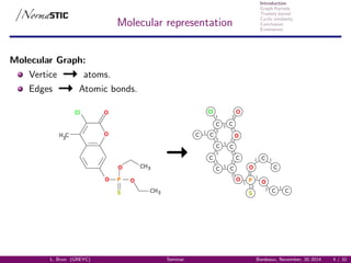 Introduction
Graph Kernels
Treelets kernel
Cyclic similarity
Conclusion
Extensions
Molecular representation
Molecular Graph:
Vertice atoms.
Edges Atomic bonds.
H3
C
Cl O
O
O P
S
O
CH3
O CH3
Cl
P
S
O
C
C
C
C
C C
C
CC
C C
C
C C
O
O O
O
L. Brun (GREYC) Seminar Bordeaux, November, 20 2014 4 / 32
 