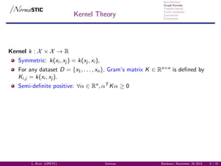 Introduction
Graph Kernels
Treelets kernel
Cyclic similarity
Conclusion
Extensions
Kernel Theory
Kernel k : X × X → R
Symmetric: k(xi , xj ) = k(xj , xi ),
For any dataset D = {x1, . . . , xn}, Gram’s matrix K ∈ Rn×n
is deﬁned by
Ki,j = k(xi , xj ).
Semi-deﬁnite positive: ∀α ∈ Rn
, αT
Kα ≥ 0
L. Brun (GREYC) Seminar Bordeaux, November, 20 2014 5 / 32
 