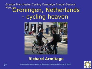 Greater Manchester Cycling Campaign Annual General
  Meeting
        Groningen, Netherlands
           - cycling heaven




                      Richard Armitage
Slide       Presentation about cycling in Groningen, Netherlands (12 March 2007)
1
 