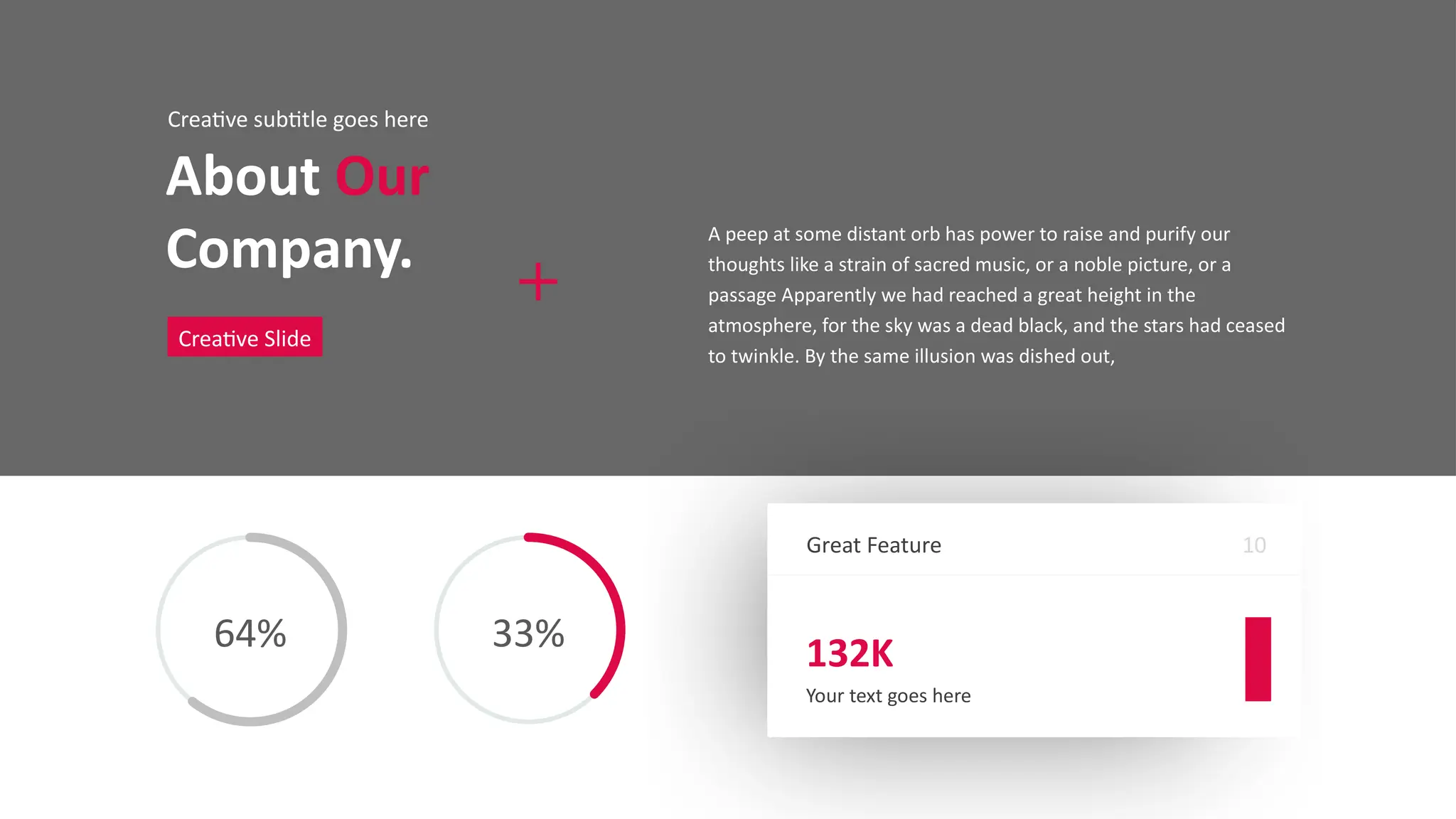 Great Feature
132K
Your text goes here
10
About Our
Company.
Creative subtitle goes here
Creative Slide
A peep at some distant orb has power to raise and purify our
thoughts like a strain of sacred music, or a noble picture, or a
passage Apparently we had reached a great height in the
atmosphere, for the sky was a dead black, and the stars had ceased
to twinkle. By the same illusion was dished out,
64% 33%
 
