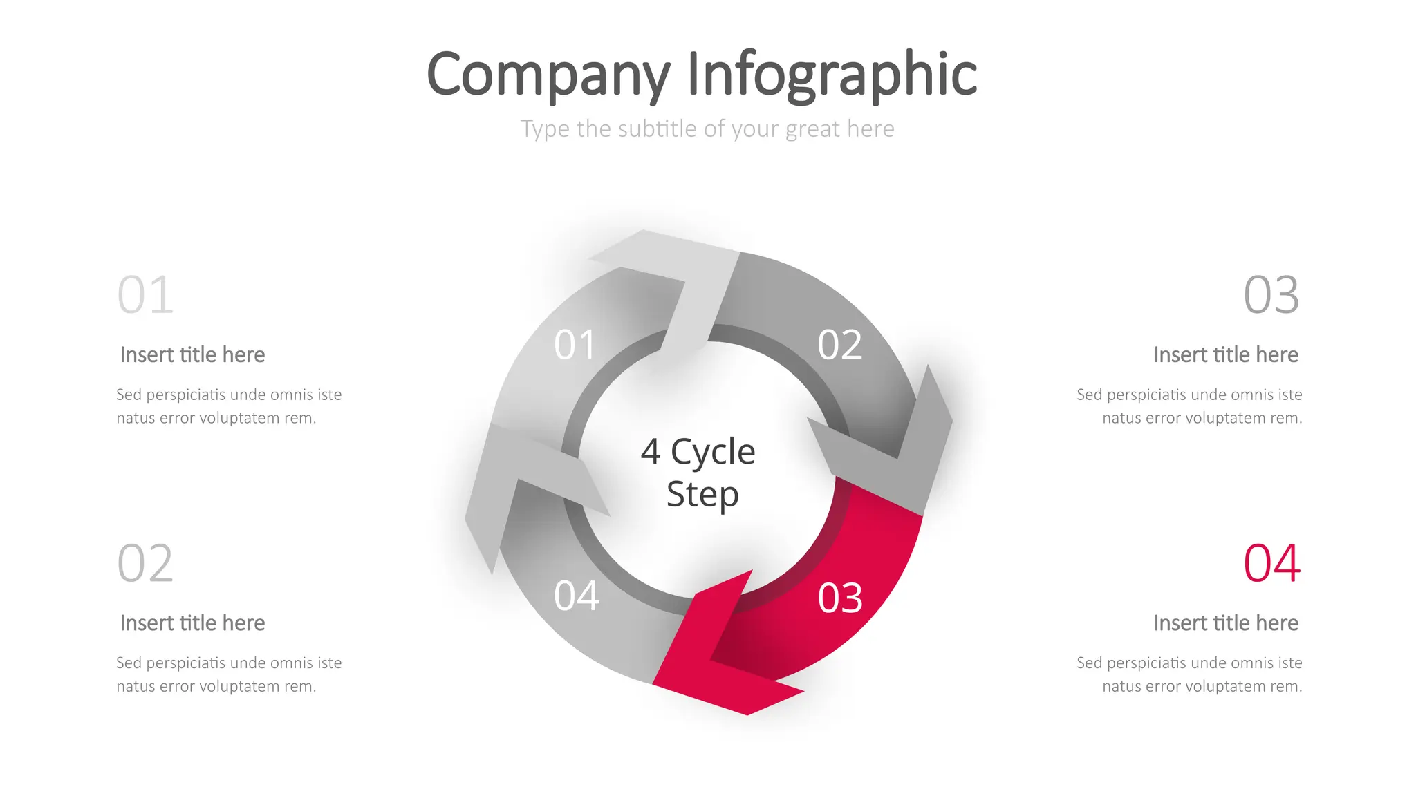 01 02
04 03
4 Cycle
Step
Type the subtitle of your great here
Company Infographic
Insert title here
Sed perspiciatis unde omnis iste
natus error voluptatem rem.
01
Insert title here
Sed perspiciatis unde omnis iste
natus error voluptatem rem.
02
Insert title here
Sed perspiciatis unde omnis iste
natus error voluptatem rem.
03
Insert title here
Sed perspiciatis unde omnis iste
natus error voluptatem rem.
04
 