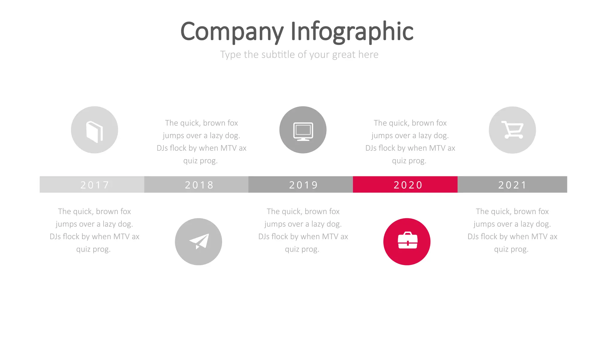 2 0 1 7
The quick, brown fox
jumps over a lazy dog.
DJs flock by when MTV ax
quiz prog.
2 0 1 8
The quick, brown fox
jumps over a lazy dog.
DJs flock by when MTV ax
quiz prog.
2 0 1 9
The quick, brown fox
jumps over a lazy dog.
DJs flock by when MTV ax
quiz prog.
2 0 2 0
The quick, brown fox
jumps over a lazy dog.
DJs flock by when MTV ax
quiz prog.
2 0 2 1
The quick, brown fox
jumps over a lazy dog.
DJs flock by when MTV ax
quiz prog.
Type the subtitle of your great here
Company Infographic
 