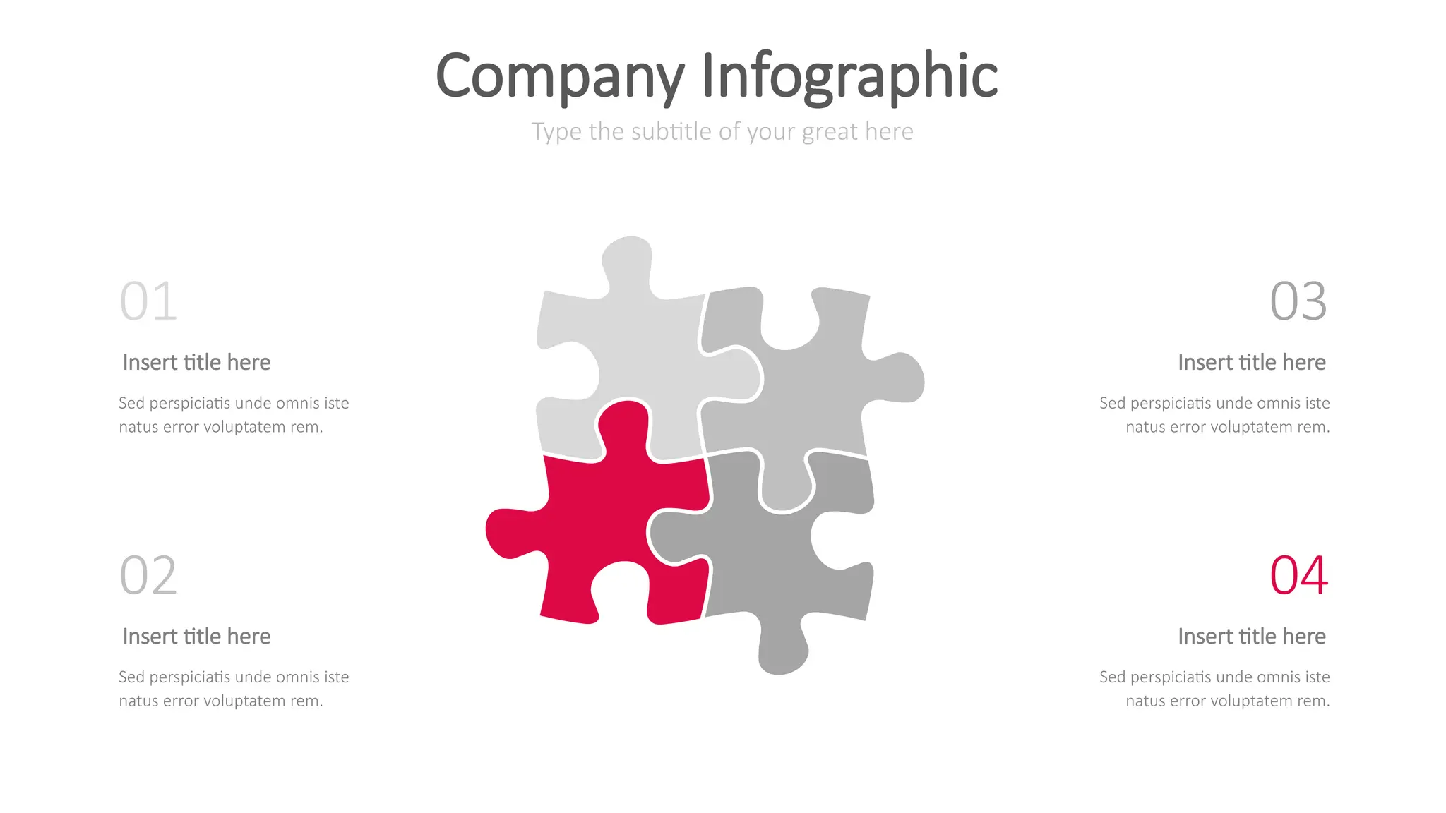 Type the subtitle of your great here
Company Infographic
Insert title here
Sed perspiciatis unde omnis iste
natus error voluptatem rem.
01
Insert title here
Sed perspiciatis unde omnis iste
natus error voluptatem rem.
02
Insert title here
Sed perspiciatis unde omnis iste
natus error voluptatem rem.
03
Insert title here
Sed perspiciatis unde omnis iste
natus error voluptatem rem.
04
 