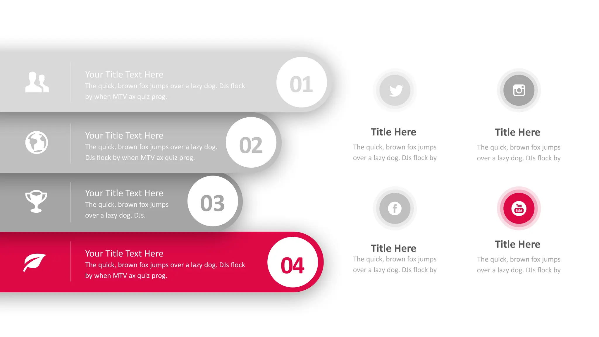 Your Title Text Here
The quick, brown fox jumps over a lazy dog. DJs flock
by when MTV ax quiz prog.
Your Title Text Here
The quick, brown fox jumps over a lazy dog.
DJs flock by when MTV ax quiz prog.
Your Title Text Here
The quick, brown fox jumps
over a lazy dog. DJs.
Your Title Text Here
The quick, brown fox jumps over a lazy dog. DJs flock
by when MTV ax quiz prog.
01
02
03
04
The quick, brown fox jumps
over a lazy dog. DJs flock by
Title Here
The quick, brown fox jumps
over a lazy dog. DJs flock by
Title Here
The quick, brown fox jumps
over a lazy dog. DJs flock by
Title Here
The quick, brown fox jumps
over a lazy dog. DJs flock by
Title Here
 