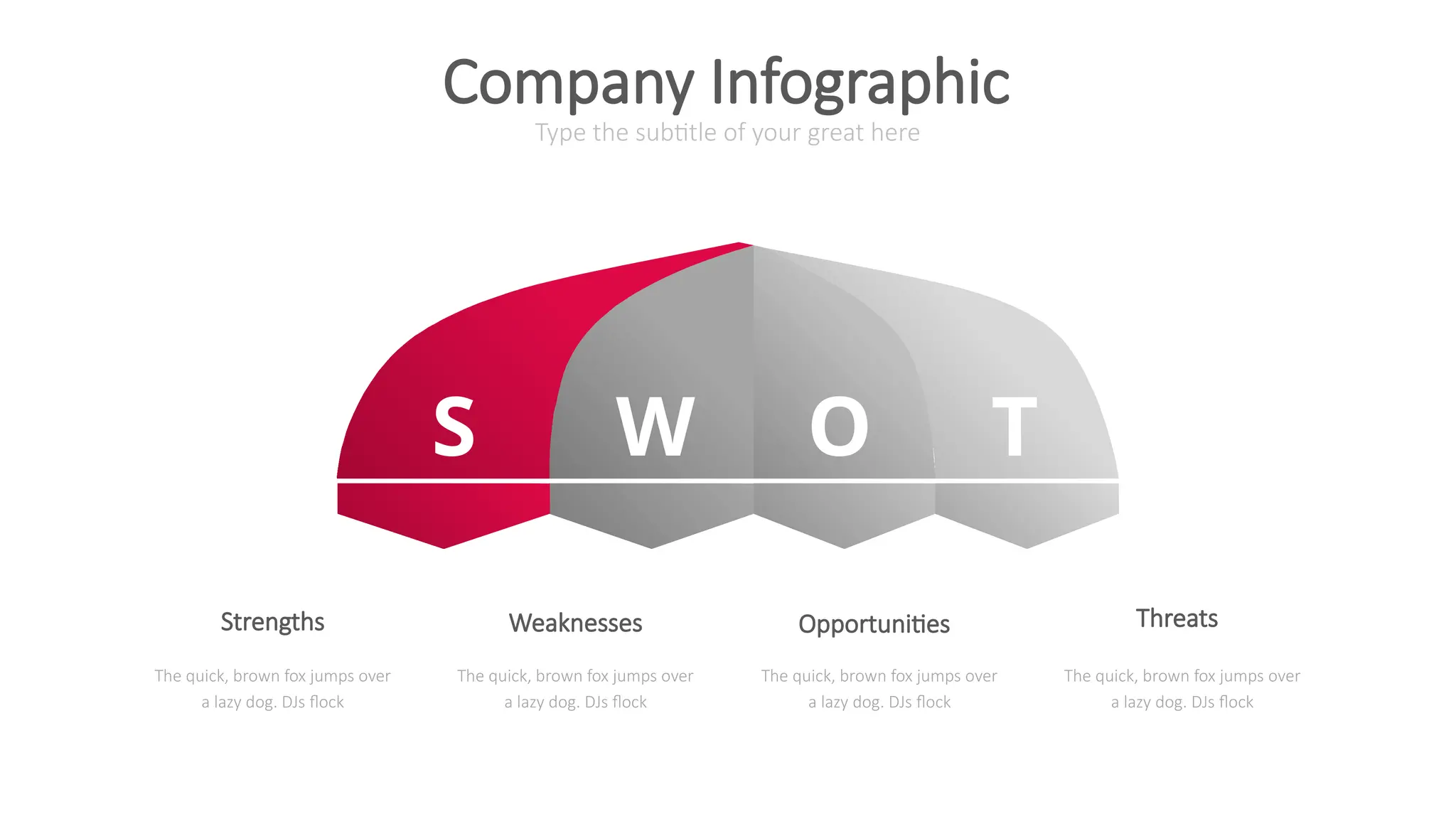 S W O T
Type the subtitle of your great here
Company Infographic
The quick, brown fox jumps over
a lazy dog. DJs flock
The quick, brown fox jumps over
a lazy dog. DJs flock
The quick, brown fox jumps over
a lazy dog. DJs flock
The quick, brown fox jumps over
a lazy dog. DJs flock
Strengths Weaknesses Opportunities Threats
 