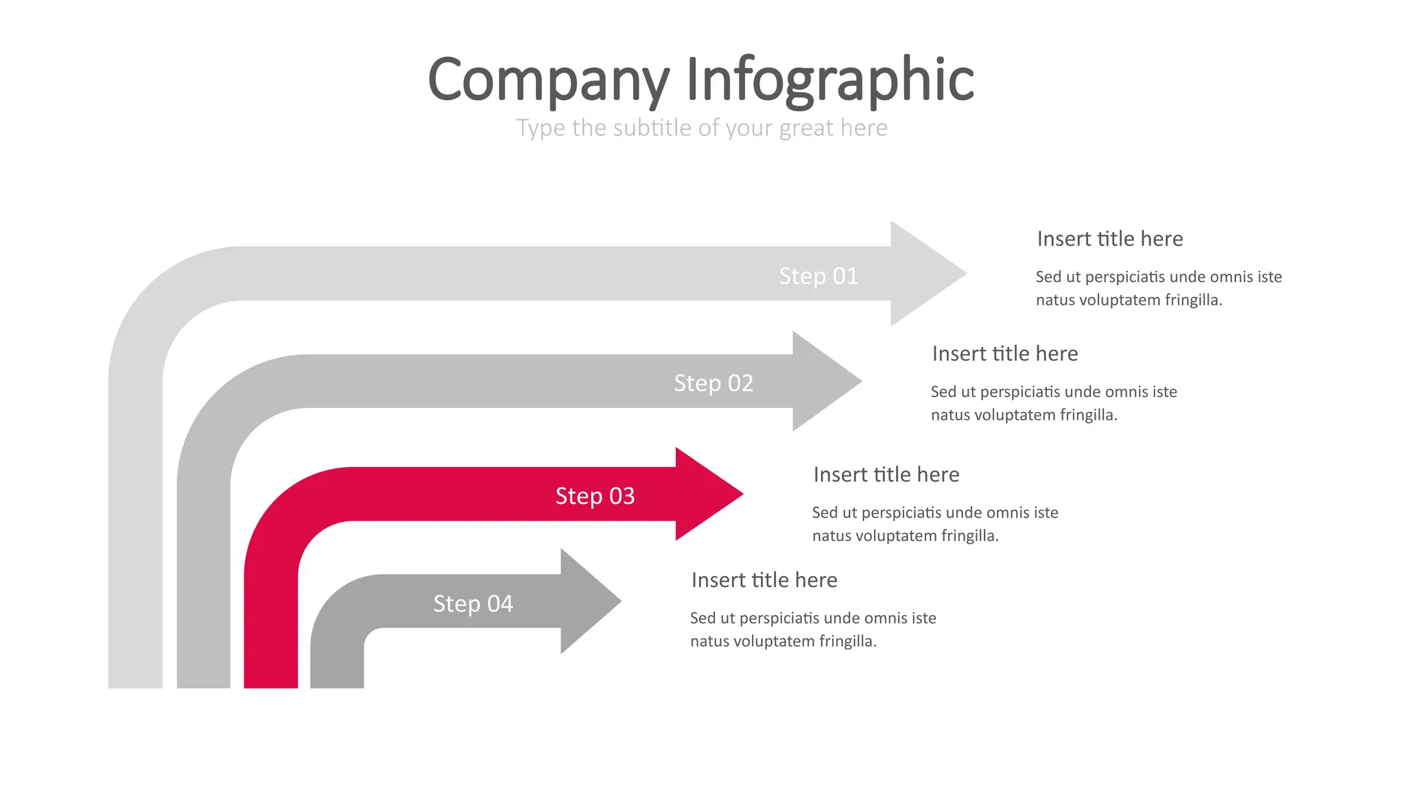 Step 01
Step 02
Step 03
Step 04
Insert title here
Sed ut perspiciatis unde omnis iste
natus voluptatem fringilla.
Insert title here
Sed ut perspiciatis unde omnis iste
natus voluptatem fringilla.
Insert title here
Sed ut perspiciatis unde omnis iste
natus voluptatem fringilla.
Insert title here
Sed ut perspiciatis unde omnis iste
natus voluptatem fringilla.
Type the subtitle of your great here
Company Infographic
 