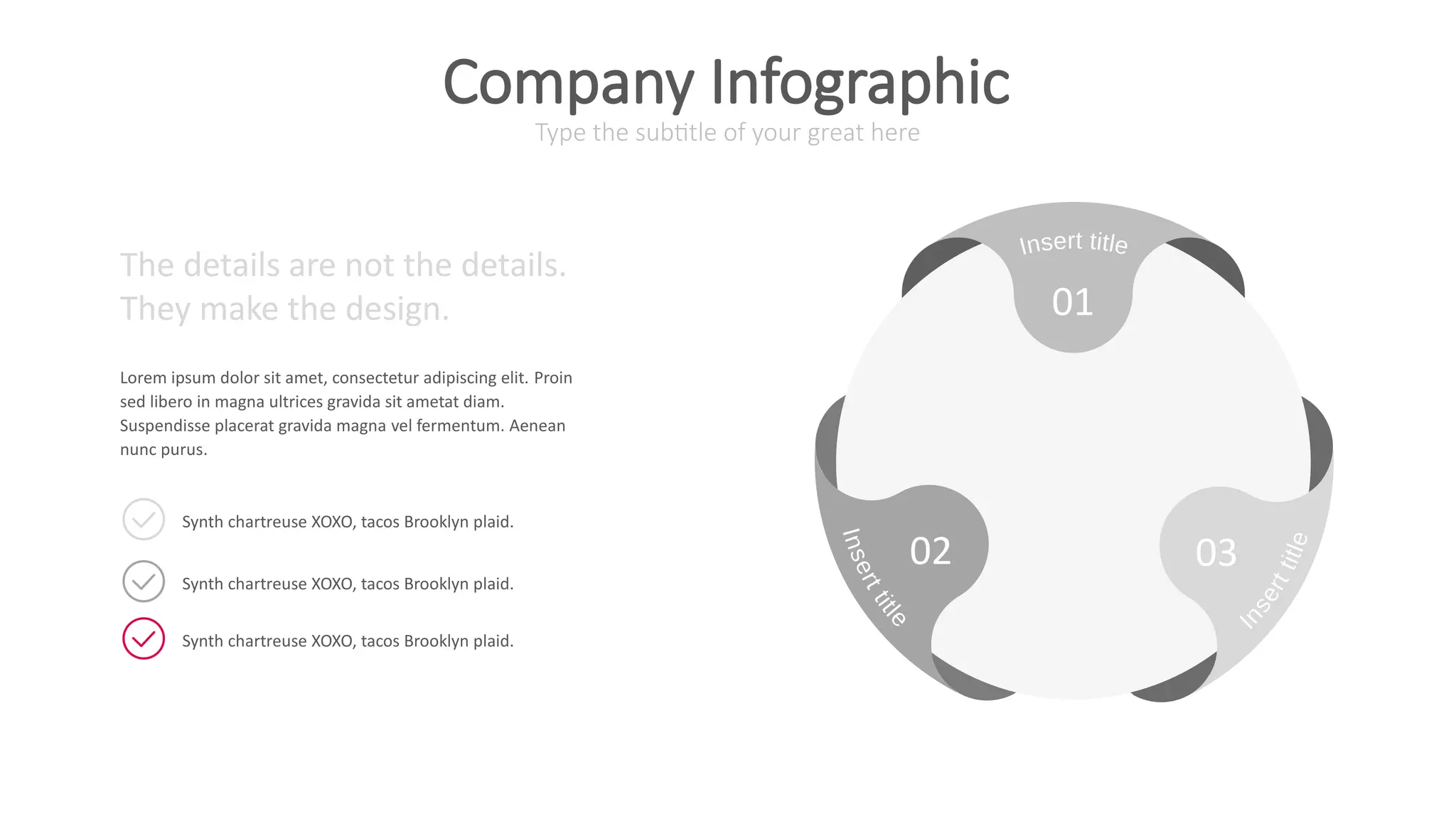 01
02 03
The details are not the details.
They make the design.
Lorem ipsum dolor sit amet, consectetur adipiscing elit. Proin
sed libero in magna ultrices gravida sit ametat diam.
Suspendisse placerat gravida magna vel fermentum. Aenean
nunc purus.
Synth chartreuse XOXO, tacos Brooklyn plaid.
Synth chartreuse XOXO, tacos Brooklyn plaid.
Synth chartreuse XOXO, tacos Brooklyn plaid.
Type the subtitle of your great here
Company Infographic
 