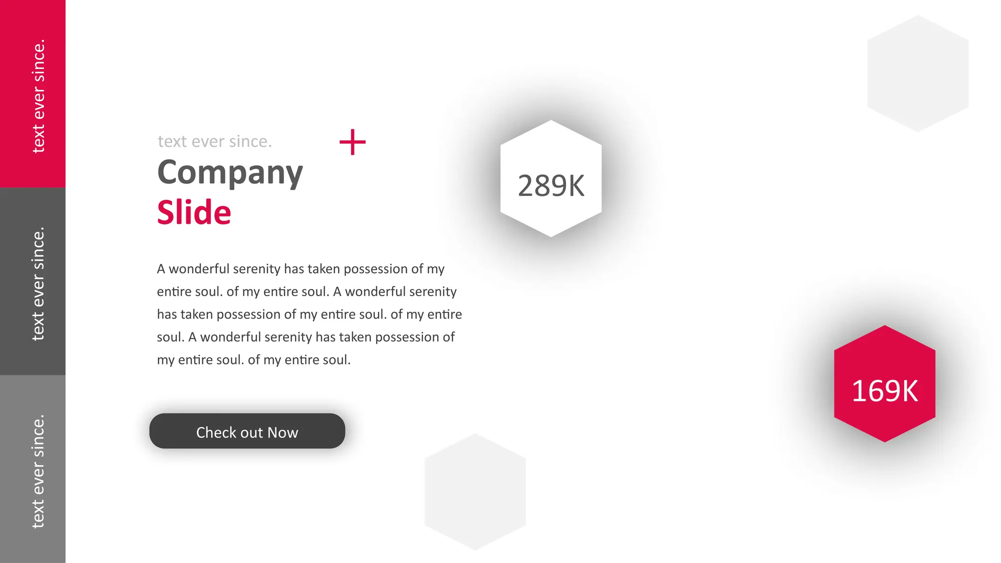 text
ever
since.
text
ever
since.
text
ever
since.
Company
Slide
text ever since.
A wonderful serenity has taken possession of my
entire soul. of my entire soul. A wonderful serenity
has taken possession of my entire soul. of my entire
soul. A wonderful serenity has taken possession of
my entire soul. of my entire soul.
Check out Now
289K
169K
 