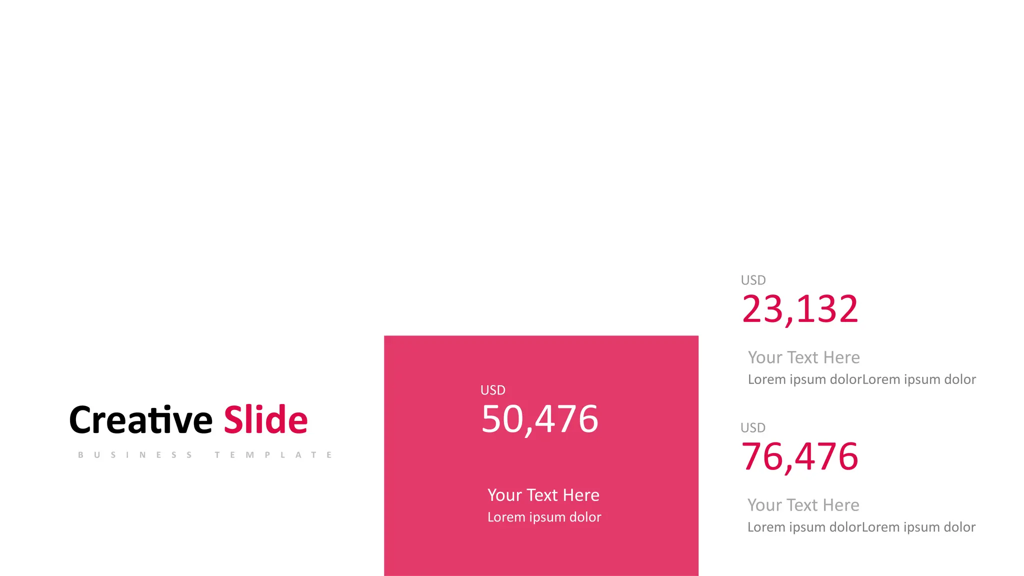 USD
23,132
Your Text Here
Lorem ipsum dolorLorem ipsum dolor
USD
50,476
Your Text Here
Lorem ipsum dolor
Creative Slide
B U S I N E S S T E M P L A T E
USD
76,476
Your Text Here
Lorem ipsum dolorLorem ipsum dolor
 