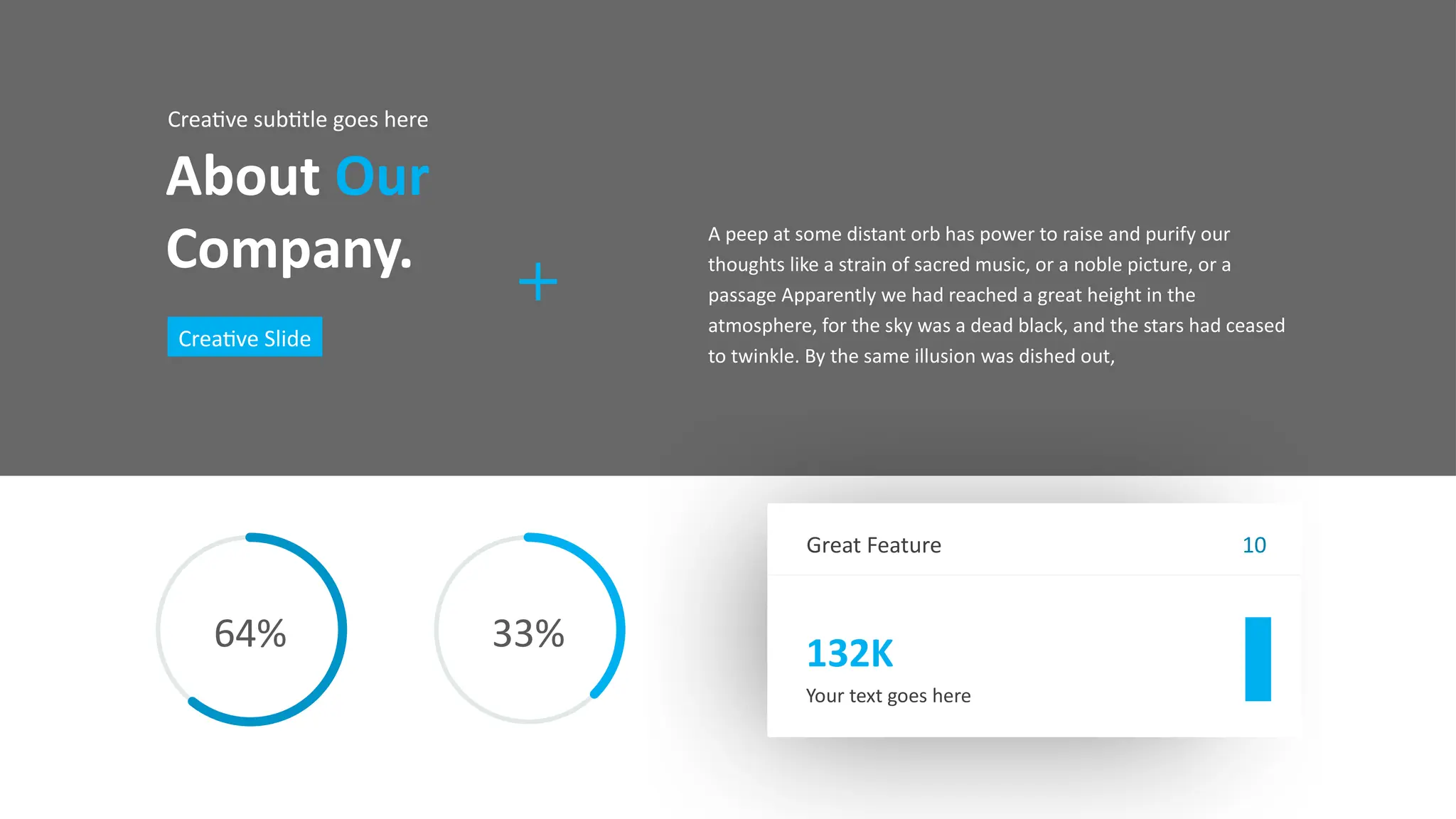 Great Feature
132K
Your text goes here
10
About Our
Company.
Creative subtitle goes here
Creative Slide
A peep at some distant orb has power to raise and purify our
thoughts like a strain of sacred music, or a noble picture, or a
passage Apparently we had reached a great height in the
atmosphere, for the sky was a dead black, and the stars had ceased
to twinkle. By the same illusion was dished out,
64% 33%
 
