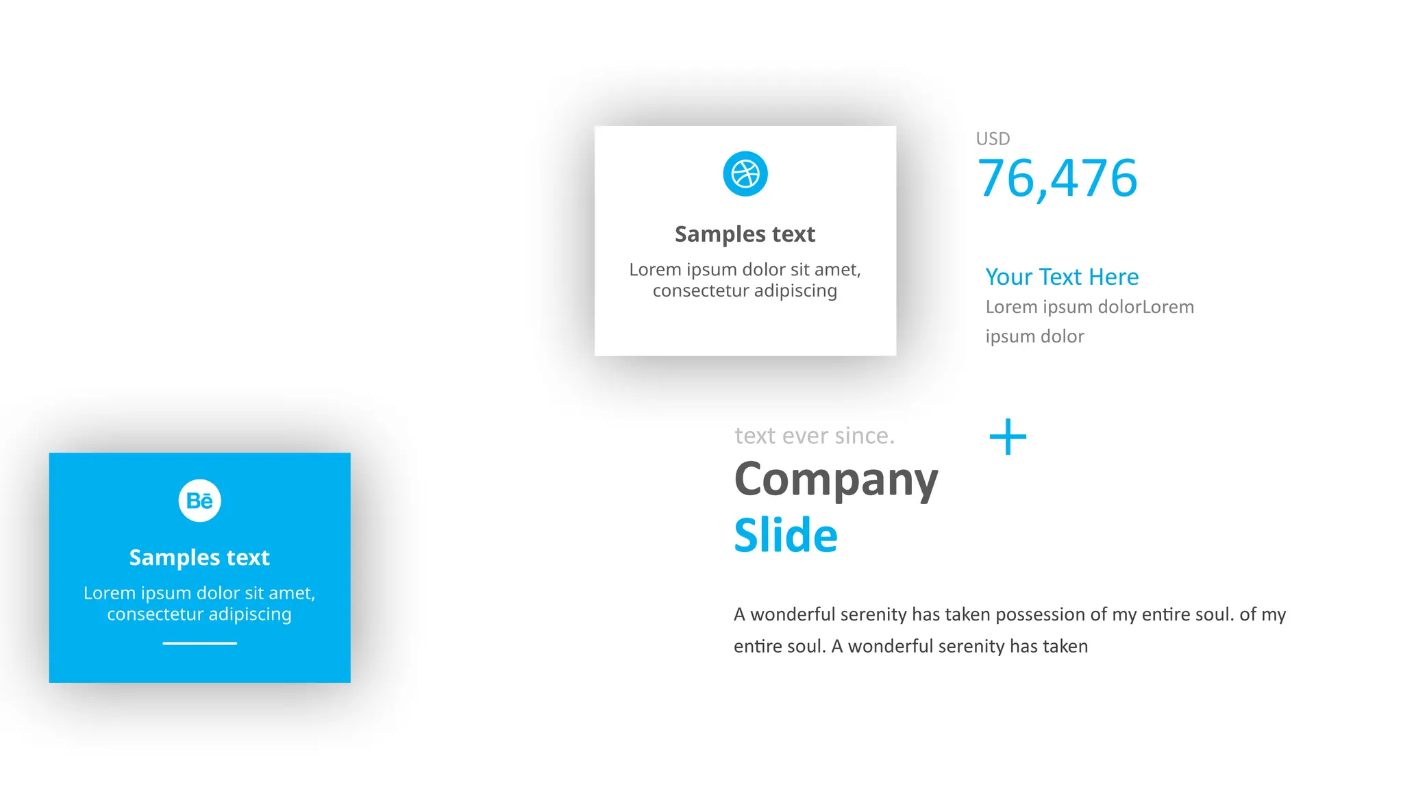 Samples text
Lorem ipsum dolor sit amet,
consectetur adipiscing
Samples text
Lorem ipsum dolor sit amet,
consectetur adipiscing
Company
Slide
text ever since.
A wonderful serenity has taken possession of my entire soul. of my
entire soul. A wonderful serenity has taken
USD
76,476
Your Text Here
Lorem ipsum dolorLorem
ipsum dolor
 