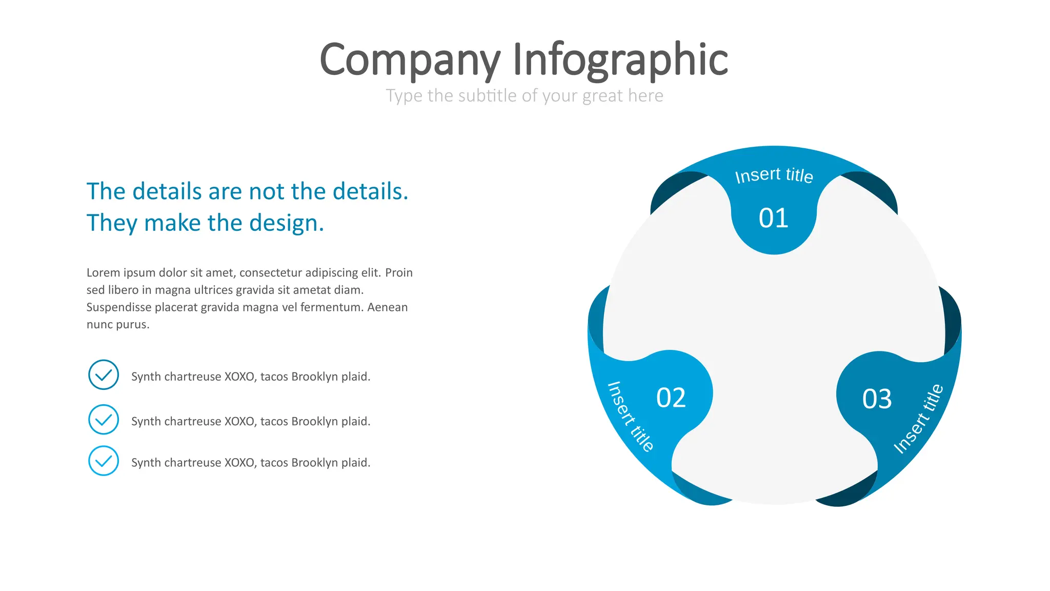 01
02 03
The details are not the details.
They make the design.
Lorem ipsum dolor sit amet, consectetur adipiscing elit. Proin
sed libero in magna ultrices gravida sit ametat diam.
Suspendisse placerat gravida magna vel fermentum. Aenean
nunc purus.
Synth chartreuse XOXO, tacos Brooklyn plaid.
Synth chartreuse XOXO, tacos Brooklyn plaid.
Synth chartreuse XOXO, tacos Brooklyn plaid.
Type the subtitle of your great here
Company Infographic
 