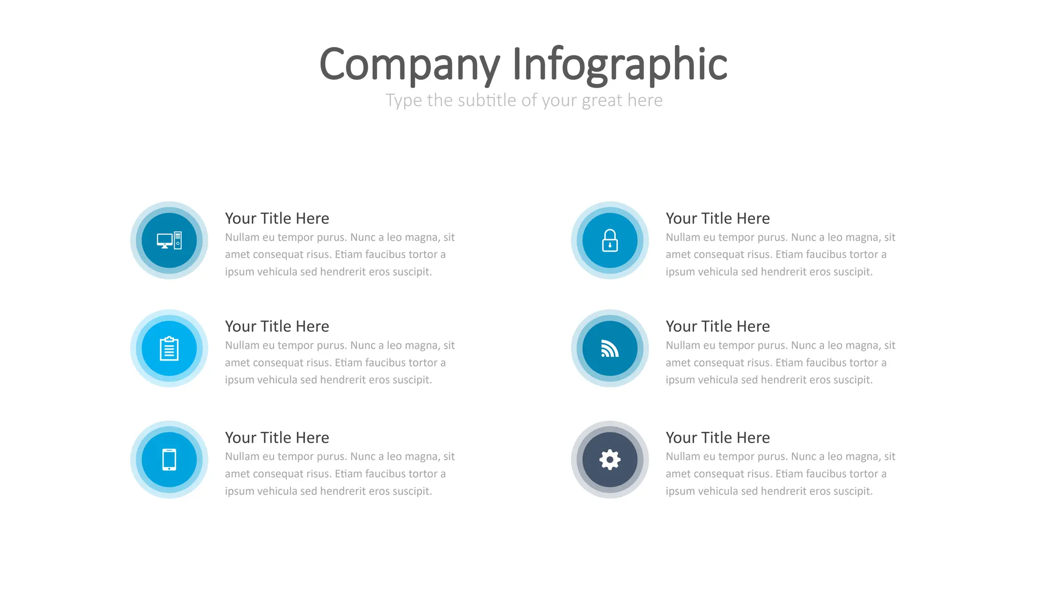 Your Title Here
Nullam eu tempor purus. Nunc a leo magna, sit
amet consequat risus. Etiam faucibus tortor a
ipsum vehicula sed hendrerit eros suscipit.
Your Title Here
Nullam eu tempor purus. Nunc a leo magna, sit
amet consequat risus. Etiam faucibus tortor a
ipsum vehicula sed hendrerit eros suscipit.
Your Title Here
Nullam eu tempor purus. Nunc a leo magna, sit
amet consequat risus. Etiam faucibus tortor a
ipsum vehicula sed hendrerit eros suscipit.
Your Title Here
Nullam eu tempor purus. Nunc a leo magna, sit
amet consequat risus. Etiam faucibus tortor a
ipsum vehicula sed hendrerit eros suscipit.
Your Title Here
Nullam eu tempor purus. Nunc a leo magna, sit
amet consequat risus. Etiam faucibus tortor a
ipsum vehicula sed hendrerit eros suscipit.
Your Title Here
Nullam eu tempor purus. Nunc a leo magna, sit
amet consequat risus. Etiam faucibus tortor a
ipsum vehicula sed hendrerit eros suscipit.
Type the subtitle of your great here
Company Infographic
 