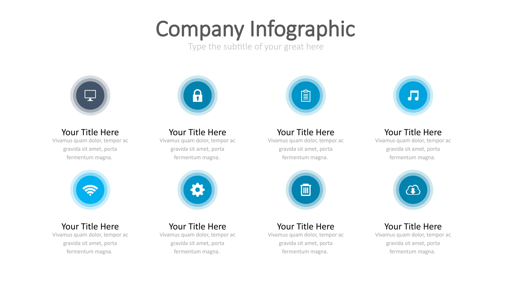 Your Title Here
Vivamus quam dolor, tempor ac
gravida sit amet, porta
fermentum magna.
Your Title Here
Vivamus quam dolor, tempor ac
gravida sit amet, porta
fermentum magna.
Your Title Here
Vivamus quam dolor, tempor ac
gravida sit amet, porta
fermentum magna.
Your Title Here
Vivamus quam dolor, tempor ac
gravida sit amet, porta
fermentum magna.
Your Title Here
Vivamus quam dolor, tempor ac
gravida sit amet, porta
fermentum magna.
Your Title Here
Vivamus quam dolor, tempor ac
gravida sit amet, porta
fermentum magna.
Your Title Here
Vivamus quam dolor, tempor ac
gravida sit amet, porta
fermentum magna.
Your Title Here
Vivamus quam dolor, tempor ac
gravida sit amet, porta
fermentum magna.
Type the subtitle of your great here
Company Infographic
 