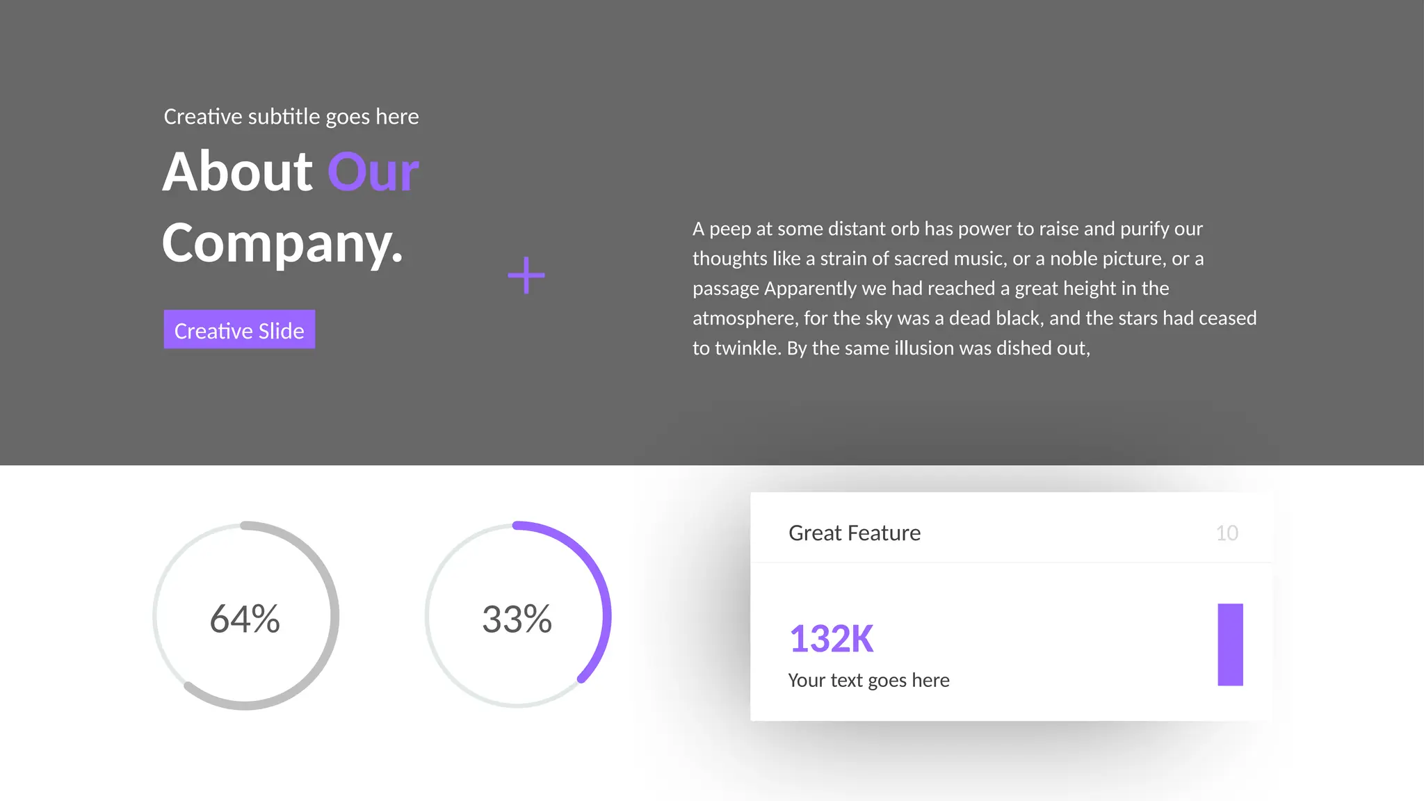 Great Feature
132K
Your text goes here
10
About Our
Company.
Creative subtitle goes here
Creative Slide
A peep at some distant orb has power to raise and purify our
thoughts like a strain of sacred music, or a noble picture, or a
passage Apparently we had reached a great height in the
atmosphere, for the sky was a dead black, and the stars had ceased
to twinkle. By the same illusion was dished out,
64% 33%
 