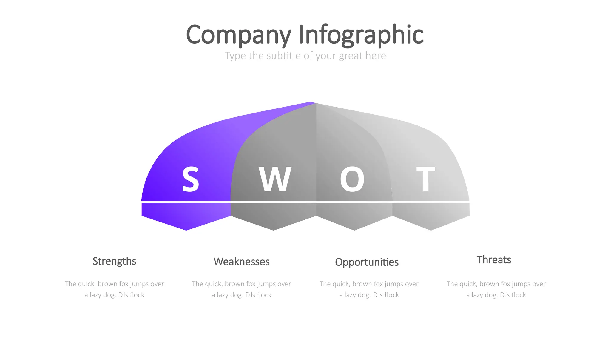 S W O T
Type the subtitle of your great here
Company Infographic
The quick, brown fox jumps over
a lazy dog. DJs flock
The quick, brown fox jumps over
a lazy dog. DJs flock
The quick, brown fox jumps over
a lazy dog. DJs flock
The quick, brown fox jumps over
a lazy dog. DJs flock
Strengths Weaknesses Opportunities Threats
 