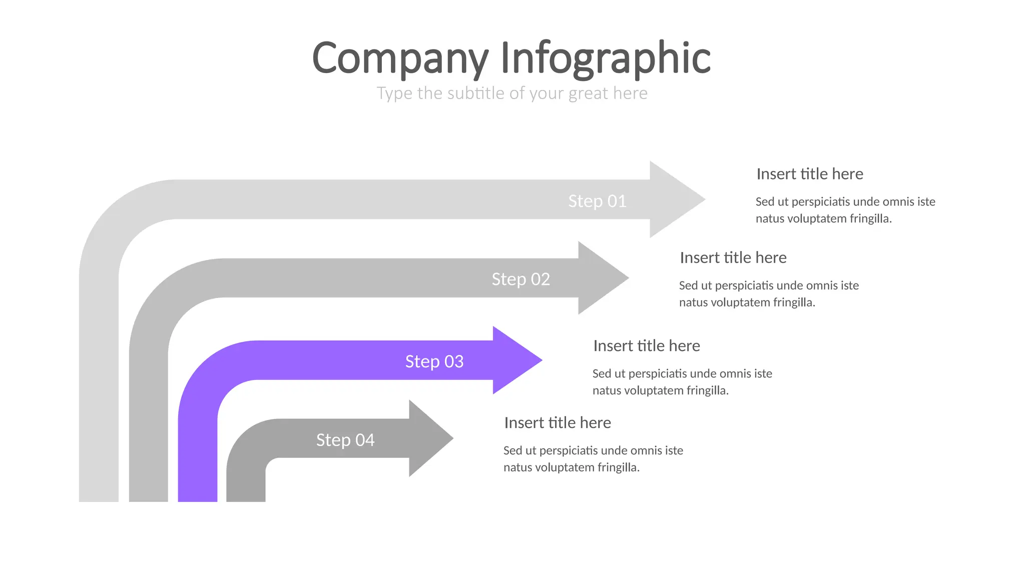 Step 01
Step 02
Step 03
Step 04
Insert title here
Sed ut perspiciatis unde omnis iste
natus voluptatem fringilla.
Insert title here
Sed ut perspiciatis unde omnis iste
natus voluptatem fringilla.
Insert title here
Sed ut perspiciatis unde omnis iste
natus voluptatem fringilla.
Insert title here
Sed ut perspiciatis unde omnis iste
natus voluptatem fringilla.
Type the subtitle of your great here
Company Infographic
 