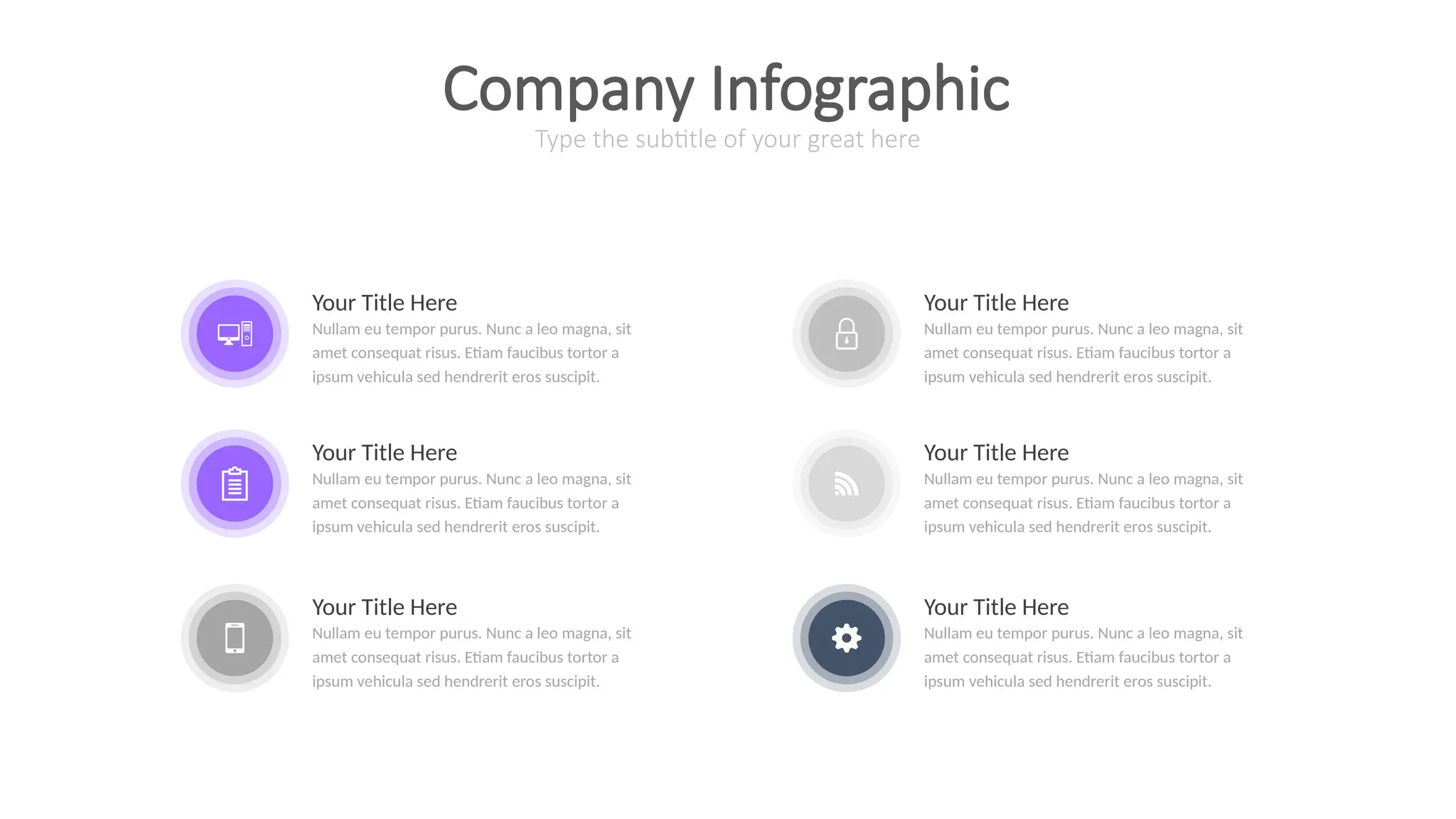 Your Title Here
Nullam eu tempor purus. Nunc a leo magna, sit
amet consequat risus. Etiam faucibus tortor a
ipsum vehicula sed hendrerit eros suscipit.
Your Title Here
Nullam eu tempor purus. Nunc a leo magna, sit
amet consequat risus. Etiam faucibus tortor a
ipsum vehicula sed hendrerit eros suscipit.
Your Title Here
Nullam eu tempor purus. Nunc a leo magna, sit
amet consequat risus. Etiam faucibus tortor a
ipsum vehicula sed hendrerit eros suscipit.
Your Title Here
Nullam eu tempor purus. Nunc a leo magna, sit
amet consequat risus. Etiam faucibus tortor a
ipsum vehicula sed hendrerit eros suscipit.
Your Title Here
Nullam eu tempor purus. Nunc a leo magna, sit
amet consequat risus. Etiam faucibus tortor a
ipsum vehicula sed hendrerit eros suscipit.
Your Title Here
Nullam eu tempor purus. Nunc a leo magna, sit
amet consequat risus. Etiam faucibus tortor a
ipsum vehicula sed hendrerit eros suscipit.
Type the subtitle of your great here
Company Infographic
 