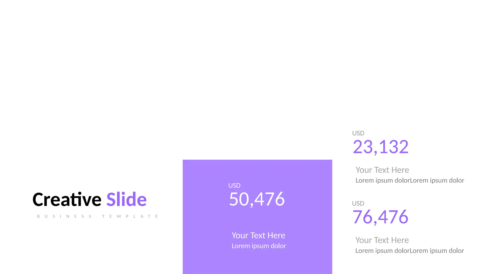 USD
23,132
Your Text Here
Lorem ipsum dolorLorem ipsum dolor
USD
50,476
Your Text Here
Lorem ipsum dolor
Creative Slide
B U S I N E S S T E M P L A T E
USD
76,476
Your Text Here
Lorem ipsum dolorLorem ipsum dolor
 