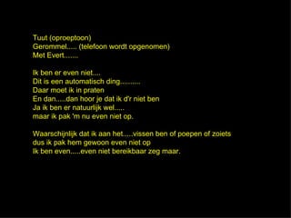 Tuut (oproeptoon)
Gerommel..... (telefoon wordt opgenomen)
Met Evert.......

Ik ben er even niet....
Dit is een automatisch ding..........
Daar moet ik in praten
En dan.....dan hoor je dat ik d'r niet ben
Ja ik ben er natuurlijk wel.....
maar ik pak 'm nu even niet op.

Waarschijnlijk dat ik aan het.....vissen ben of poepen of zoiets
dus ik pak hem gewoon even niet op
Ik ben even.....even niet bereikbaar zeg maar.
 