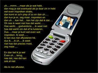 uh.....mmm.....maar als je wat hebt,
dan mag je dat eventueel als je daar zin in hebt
wel even inspreken straks,
dan komt er zo'n piep of zo en dan uh.....
dan kun je er, zeg maar, inspreken en
dan uh.....kan het.....kan het zijn dat ik dat.....
Oh nee ik weet niet hoe dat werkt......
Hoe werkt.....godverdorie.....ik weet niet
hoe dat werkt om dat af te luisteren.
Dus.....maar je kunt wel even wat
inspreken. Ik weet.....,
ik kan dus niet afluisteren h,
dus ik.....ik uh.....ik weet
niet hoe dat precies moet,
zeg maar.....

En dan bel ik je wel
Even uh.....terug,
nee dat, nee dat kan
ook al niet

Als ik niet afluister,
 