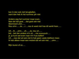 kan ik dan ook niet terugbellen,
want dan heb ik het nummer jah niet

Anders zeg het nummer maar even..
Nee dat dat gaat.....dat gaat ook niet
Stommerd uhm......
Nou uhm......Je.....r.....nou ik weet niet hoe dit werkt hoor......

Uh....Ik.....uhm.... uh......Ja, nou uh......
bel....bel dan anders m'n uh.....me uuuuuuuh.....
ja, je kunt wel even naar m'n huis bellen!
Uh.....nee dat wil ook niet ik heb geen vaste telefoon meer.
Ik heb alleen maar een mobiel dat wil ook niet......uhm.....

Mijn buren of zo.....
 