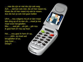 .....nee die zijn er niet die zijn ook weg.
Ach......dat kan ook niet, die zit hier naast mij,
Klaas die zit hier naast mij ook te vissen,
dus die kan je ook niet gaan bellen

Uhm.....nou volgens mij zit er dan maar
n ding op of zo dan uh.....moet je me
maar even terugbellen.
Moi........wat jah.....eh jah.....jah nou
ik gooi hem dr nou op hoor.

Hoi......nou gooi ik hem d'r op,
..........jhh. Je moet wel
terugbellen of zo,
zeg maar....
Doeg!!!
 