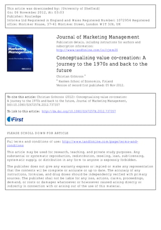 This article was downloaded by: [University of Sheffield]
On: 06 November 2012, At: 03:03
Publisher: Routledge
Informa Ltd Registered in England and Wales Registered Number: 1072954 Registered
office: Mortimer House, 37-41 Mortimer Street, London W1T 3JH, UK
Journal of Marketing Management
Publication details, including instructions for authors and
subscription information:
http://www.tandfonline.com/loi/rjmm20
Conceptualising value co-creation: A
journey to the 1970s and back to the
future
Christian Grönroos
a
a
Hanken School of Economics, Finland
Version of record first published: 05 Nov 2012.
To cite this article: Christian Grönroos (2012): Conceptualising value co-creation:
A journey to the 1970s and back to the future, Journal of Marketing Management,
DOI:10.1080/0267257X.2012.737357
To link to this article: http://dx.doi.org/10.1080/0267257X.2012.737357
PLEASE SCROLL DOWN FOR ARTICLE
Full terms and conditions of use: http://www.tandfonline.com/page/terms-and-
conditions
This article may be used for research, teaching, and private study purposes. Any
substantial or systematic reproduction, redistribution, reselling, loan, sub-licensing,
systematic supply, or distribution in any form to anyone is expressly forbidden.
The publisher does not give any warranty express or implied or make any representation
that the contents will be complete or accurate or up to date. The accuracy of any
instructions, formulae, and drug doses should be independently verified with primary
sources. The publisher shall not be liable for any loss, actions, claims, proceedings,
demand, or costs or damages whatsoever or howsoever caused arising directly or
indirectly in connection with or arising out of the use of this material.
 