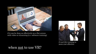 when not to use VR?
if real-life training is
more cost effective
if it can be done as effectively on a flat-screen
with video or eLearning (i.e. software training)
 