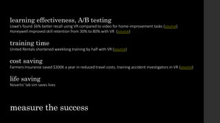 learning effectiveness, A/B testing
Lowe’s found 36% better recall using VR compared to video for home-improvement tasks (source)
Honeywell improved skill retention from 30% to 80% with VR (source)
training time
United Rentals shortened weeklong training by half with VR (source)
cost saving
Farmers Insurance saved $300K a year in reduced travel costs, training accident investigators in VR (source)
life saving
Novartis’ lab sim saves lives
measure the success
 