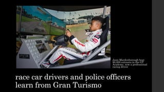 race car drivers and police officers
learn from Gran Turismo
Jann Mardenborough beat
90,000 entrants in the GT
Academy, now a professional
racing driver
 