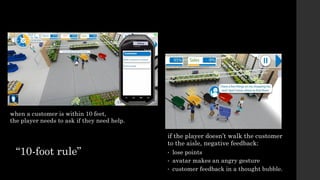 if the player doesn’t walk the customer
to the aisle, negative feedback:
• lose points
• avatar makes an angry gesture
• customer feedback in a thought bubble.
when a customer is within 10 feet,
the player needs to ask if they need help.
“10-foot rule”
 
