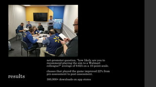 results
net-promoter question, “how likely are you to
recommend playing the sim to a Walmart
colleague?" average of 9.625 on a 10-point-scale.
classes that played the game improved 22% from
pre-assessment to post-assessment.
300,000+ downloads on app stores
 