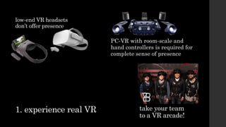 1. experience real VR take your team
to a VR arcade!
low-end VR headsets
don’t offer presence
PC-VR with room-scale and
hand controllers is required for
complete sense of presence
 