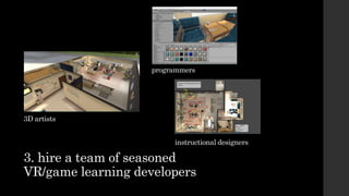 3. hire a team of seasoned
VR/game learning developers
3D artists
programmers
instructional designers
 