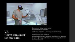 VR:
“flight simulator”
for any skill
learning by doing in the actual
performance environment
embodied cognition -- building muscle memory
maximizing “reps and sets”
repeated movements in virtual reality causes changes
in brain structure, which in turn improve performance
in the real world
 