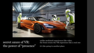 secret sauce of VR:
the power of “presence”
unlike mediated experiences like video,
the brain treats the VR experience like a real one
it’s like going to another place
 