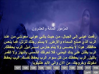 ‫والعشرون‬ ‫المائة‬ ‫المزمور‬
‫د‬0‫عن‬ ‫ن‬0‫م‬ ‫ي‬0‫معونت‬ .‫عوني‬ ‫ي‬0‫يأت‬ ‫ث‬0‫حي‬ ‫ن‬0‫م‬ ،‫الجبال‬ ‫ى‬0‫إل‬ ‫ي‬0‫عين‬ ‫ت‬0‫رفع‬
‫س‬0‫ع‬‫ين‬ ‫ا‬0‫م‬‫ف‬ ،‫ل‬0‫ل‬‫للز‬ ‫ك‬0‫ل‬‫رج‬ ‫لم‬0‫س‬‫ي‬ ‫ال‬ .‫واألرض‬ ‫ماء‬0‫س‬‫ال‬ ‫نع‬0‫ص‬ ‫الذي‬ ‫الرب‬
.‫يحفظك‬ ‫الرب‬ .‫رائيل‬0000‫إس‬ ‫حارس‬ ‫ينام‬ ‫وال‬ ‫س‬0000‫ينع‬ ‫ال‬ ‫هوذا‬ .‫حافظك‬
‫ر‬0‫م‬‫الق‬ ‫وال‬ ‫بالنهار‬ ‫س‬0‫م‬‫الش‬ ‫ك‬0‫ق‬‫تحر‬ ‫فال‬ ،‫ى‬0‫ن‬‫اليم‬ ‫يدك‬ ‫ى‬0‫ل‬‫ع‬ ‫ل‬0‫ل‬‫يظ‬ ‫الرب‬
‫ظ‬0‫ف‬‫يح‬ ‫ب‬0‫ر‬‫ال‬ .‫ك‬0‫س‬‫نف‬ ‫ظ‬0‫ف‬‫يح‬ ‫الرب‬ .‫وء‬0‫س‬ ‫ل‬0‫ك‬ ‫ن‬0‫م‬ ‫ك‬0‫ظ‬‫يحف‬ ‫الرب‬ .‫بالليل‬
.‫هلليلويا‬ ‫األبد‬ ‫والي‬ ‫اآلن‬ ‫من‬ ،‫وخروجك‬ ‫دخولك‬
116
119 117
120
121
122
123
124
125
126
127
128
‫االنجيل‬
 